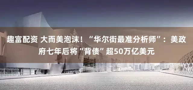 趣富配资 大而美泡沫!“华尔街最准分析师”:美政府七年后将“背债”超50万亿美元