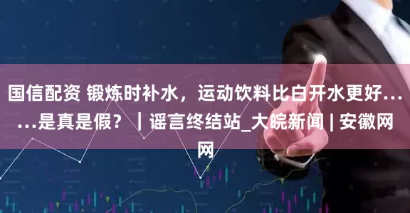 国信配资 锻炼时补水，运动饮料比白开水更好……是真是假？｜谣言终结站_大皖新闻 | 安徽网