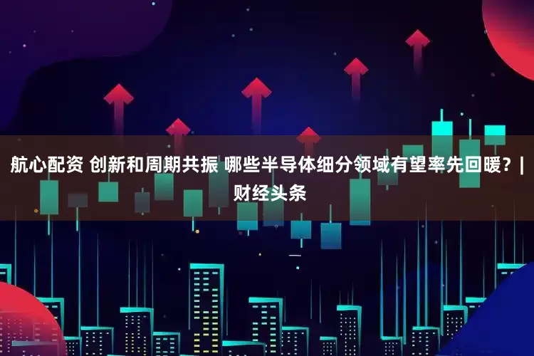 航心配资 创新和周期共振 哪些半导体细分领域有望率先回暖？| 财经头条