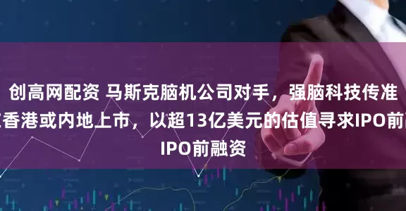 创高网配资 马斯克脑机公司对手，强脑科技传准备在香港或内地上市，以超13亿美元的估值寻求IPO前融资