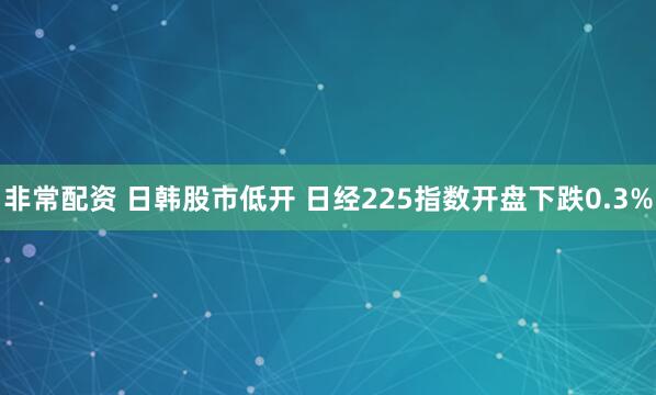 非常配资 日韩股市低开 日经225指数开盘下跌0.3%