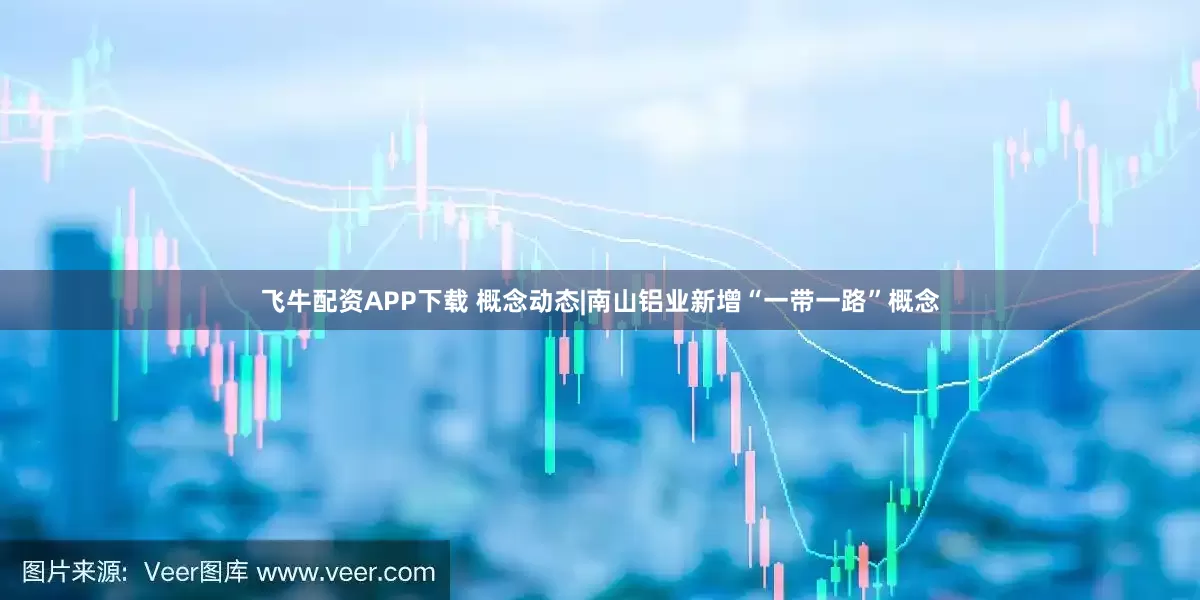 飞牛配资APP下载 概念动态|南山铝业新增“一带一路”概念