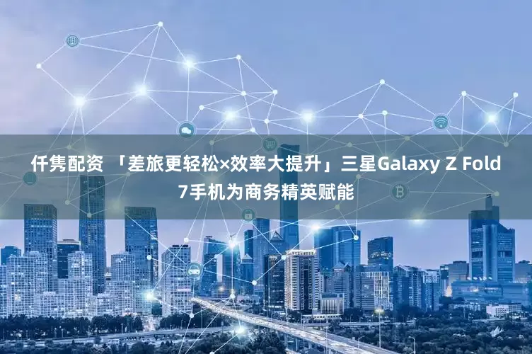 仟隽配资 「差旅更轻松×效率大提升」三星Galaxy Z Fold7手机为商务精英赋能