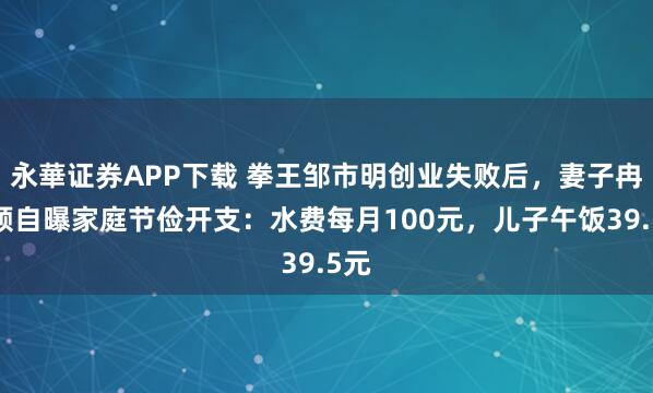 永華证券APP下载 拳王邹市明创业失败后，妻子冉莹颖自曝家庭节俭开支：水费每月100元，儿子午饭39.5元