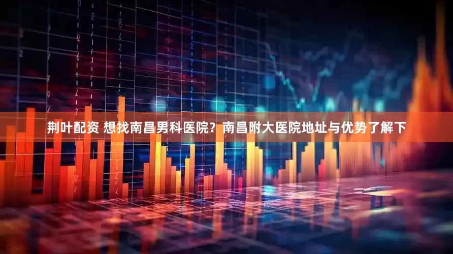 荆叶配资 想找南昌男科医院？南昌附大医院地址与优势了解下