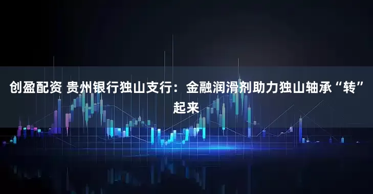 创盈配资 贵州银行独山支行：金融润滑剂助力独山轴承“转”起来
